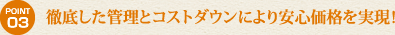 徹底した管理とコストダウンにより安心価格を実現！